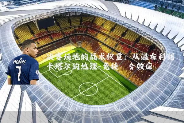 决赛场地的战术权重：从温布利到卡塔尔的地理-竞技耦合效应